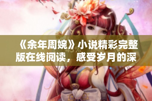 《余年周婉》小说精彩完整版在线阅读，感受岁月的深情与爱恋