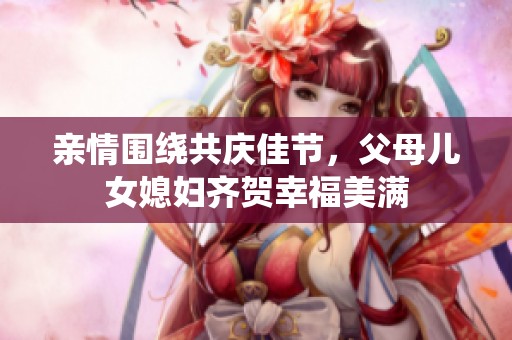 亲情围绕共庆佳节，父母儿女媳妇齐贺幸福美满