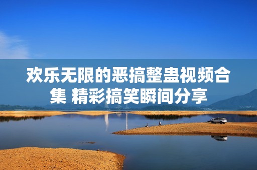 欢乐无限的恶搞整蛊视频合集 精彩搞笑瞬间分享