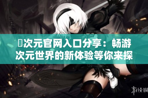 囧次元官网入口分享：畅游次元世界的新体验等你来探索