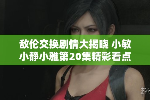 敌伦交换剧情大揭晓 小敏小静小雅第20集精彩看点分析
