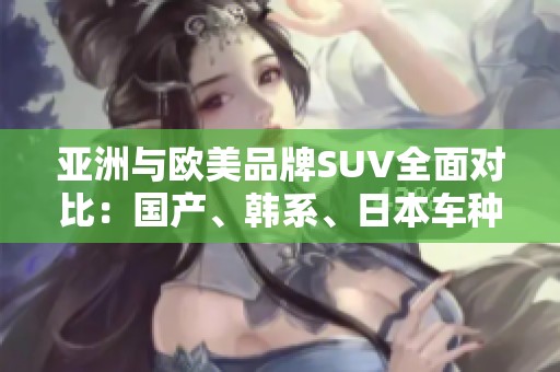 亚洲与欧美品牌SUV全面对比：国产、韩系、日本车种类全解析