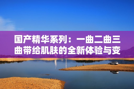 国产精华系列：一曲二曲三曲带给肌肤的全新体验与变化
