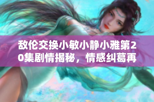 敌伦交换小敏小静小雅第20集剧情揭秘，情感纠葛再升温