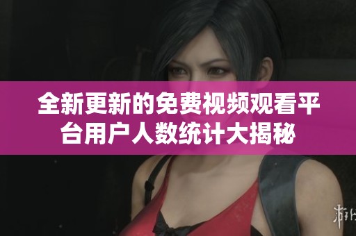 全新更新的免费视频观看平台用户人数统计大揭秘