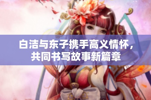 白洁与东子携手高义情怀，共同书写故事新篇章