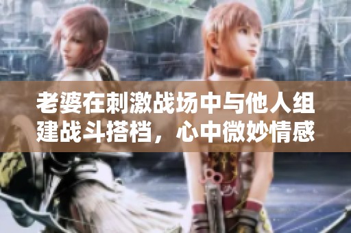 老婆在刺激战场中与他人组建战斗搭档，心中微妙情感升温
