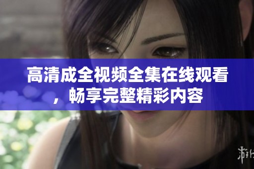 高清成全视频全集在线观看，畅享完整精彩内容