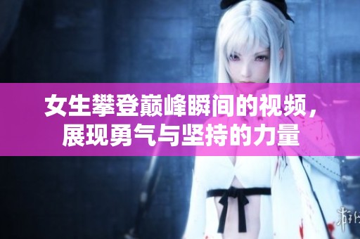 女生攀登巅峰瞬间的视频，展现勇气与坚持的力量