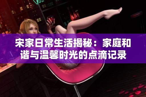 宋家日常生活揭秘：家庭和谐与温馨时光的点滴记录