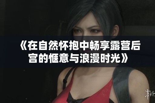 《在自然怀抱中畅享露营后宫的惬意与浪漫时光》