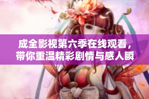 成全影视第六季在线观看，带你重温精彩剧情与感人瞬间