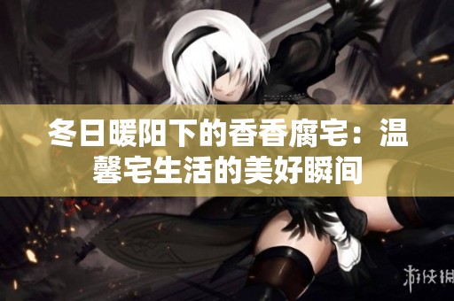冬日暖阳下的香香腐宅：温馨宅生活的美好瞬间
