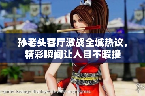 孙老头客厅激战全城热议，精彩瞬间让人目不暇接