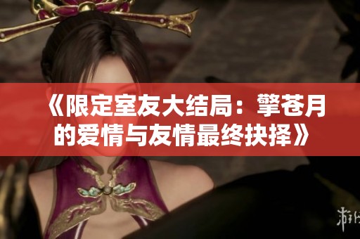 《限定室友大结局：擎苍月的爱情与友情最终抉择》