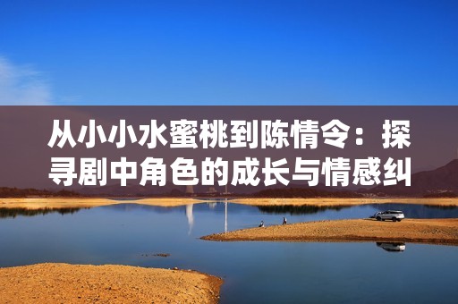 从小小水蜜桃到陈情令：探寻剧中角色的成长与情感纠葛