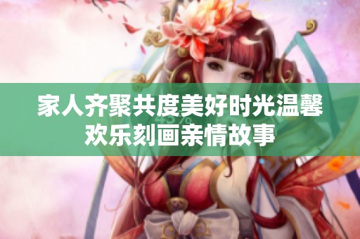 家人齐聚共度美好时光温馨欢乐刻画亲情故事