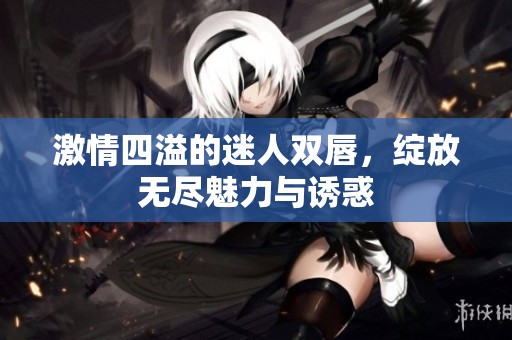 激情四溢的迷人双唇，绽放无尽魅力与诱惑