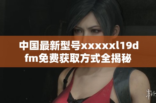中国最新型号xxxxxl19dfm免费获取方式全揭秘