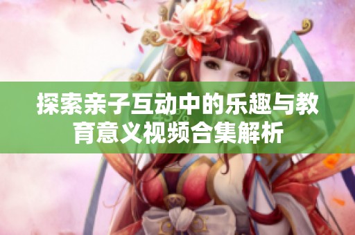 探索亲子互动中的乐趣与教育意义视频合集解析