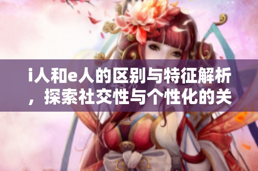 i人和e人的区别与特征解析，探索社交性与个性化的关系