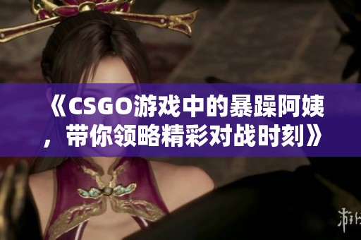 《CSGO游戏中的暴躁阿姨，带你领略精彩对战时刻》