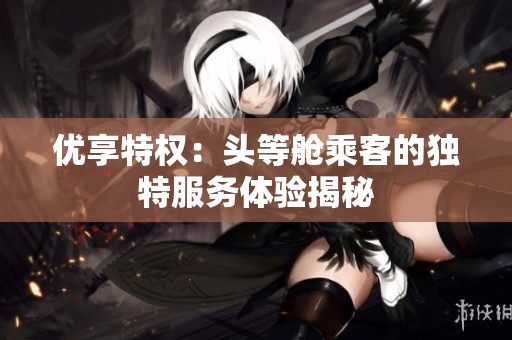 优享特权：头等舱乘客的独特服务体验揭秘