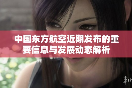 中国东方航空近期发布的重要信息与发展动态解析