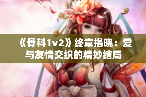 《骨科1v2》终章揭晓：爱与友情交织的精妙结局