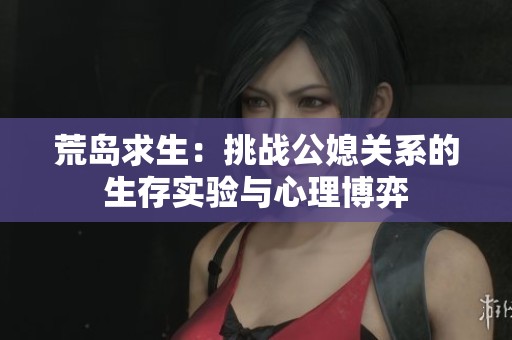 荒岛求生：挑战公媳关系的生存实验与心理博弈