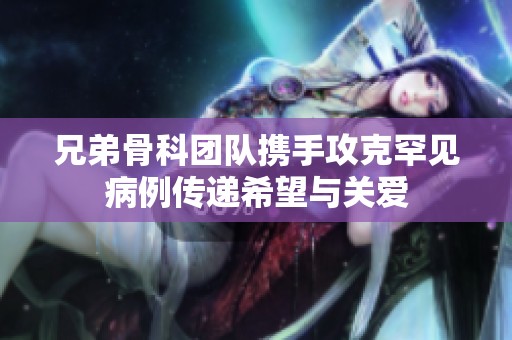 兄弟骨科团队携手攻克罕见病例传递希望与关爱