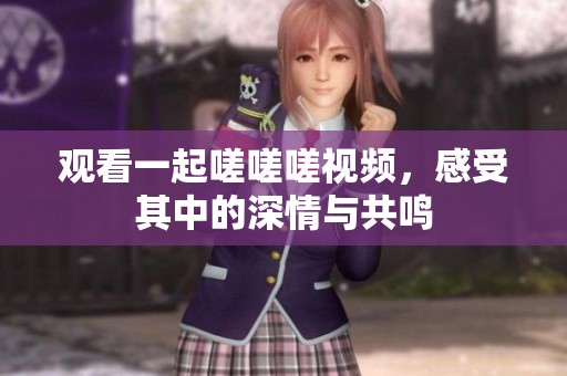 观看一起嗟嗟嗟视频，感受其中的深情与共鸣