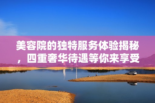 美容院的独特服务体验揭秘，四重奢华待遇等你来享受