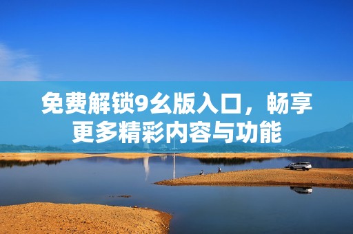 免费解锁9幺版入口，畅享更多精彩内容与功能