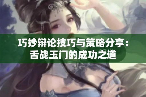 巧妙辩论技巧与策略分享：舌战玉门的成功之道