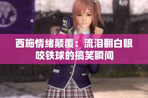 西施情绪颠覆：流泪翻白眼咬铁球的搞笑瞬间