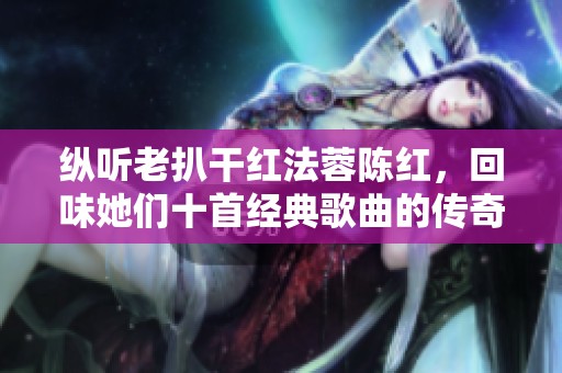 纵听老扒干红法蓉陈红，回味她们十首经典歌曲的传奇之旅