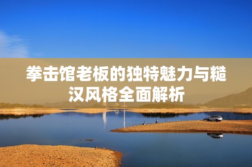 拳击馆老板的独特魅力与糙汉风格全面解析