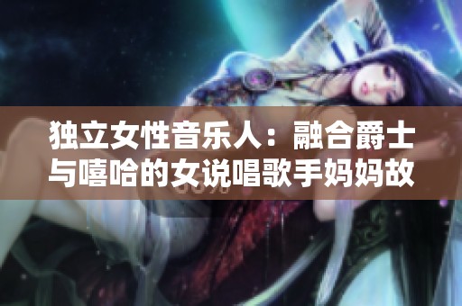 独立女性音乐人：融合爵士与嘻哈的女说唱歌手妈妈故事