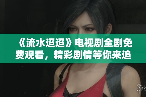 《流水迢迢》电视剧全剧免费观看，精彩剧情等你来追！
