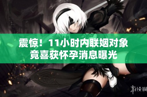 震惊！11小时内联姻对象竟喜获怀孕消息曝光