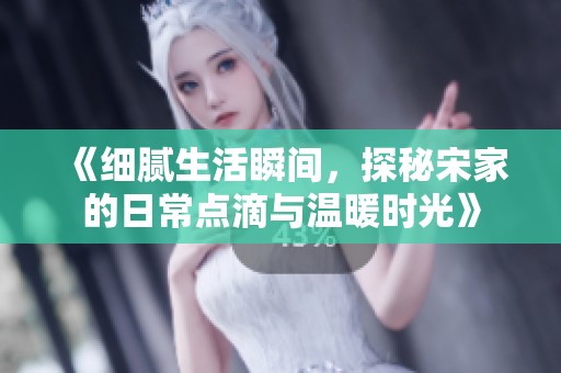 《细腻生活瞬间，探秘宋家的日常点滴与温暖时光》
