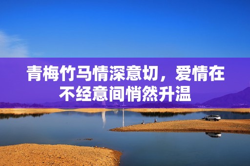 青梅竹马情深意切，爱情在不经意间悄然升温