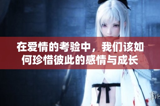 在爱情的考验中，我们该如何珍惜彼此的感情与成长