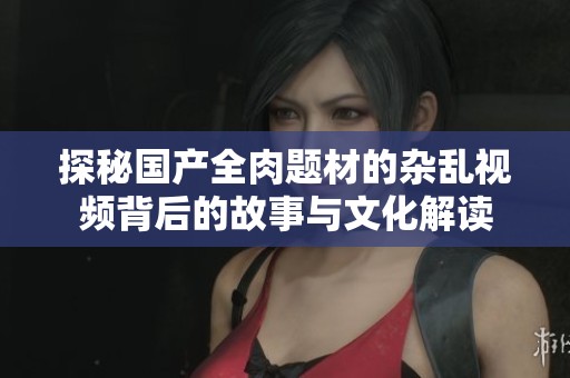 探秘国产全肉题材的杂乱视频背后的故事与文化解读