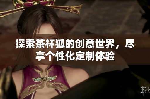 探索茶杯狐的创意世界，尽享个性化定制体验