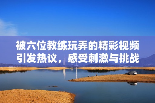 被六位教练玩弄的精彩视频引发热议，感受刺激与挑战