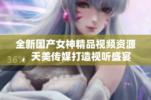 全新国产女神精品视频资源，天美传媒打造视听盛宴