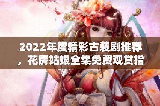 2022年度精彩古装剧推荐，花房姑娘全集免费观赏指南