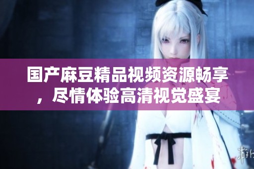 国产麻豆精品视频资源畅享，尽情体验高清视觉盛宴
